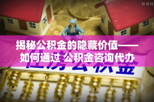 北川揭秘公积金的隐藏价值——如何通过 公积金咨询代办提取 优化财富管理