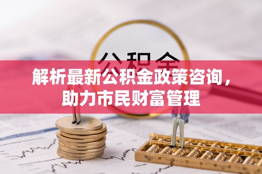 北川解析最新公积金政策咨询，助力市民财富管理