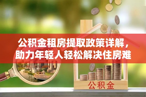 北川公积金租房提取政策详解，助力年轻人轻松解决住房难题