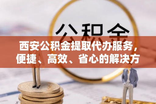 北川西安公积金提取代办服务，便捷、高效、省心的解决方案
