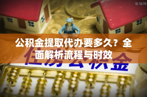 北川公积金提取代办要多久？全面解析流程与时效