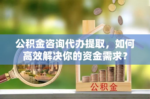 北川公积金咨询代办提取，如何高效解决你的资金需求？